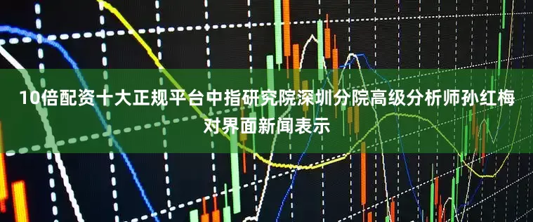 10倍配资十大正规平台中指研究院深圳分院高级分析师孙红梅对界面新闻表示
