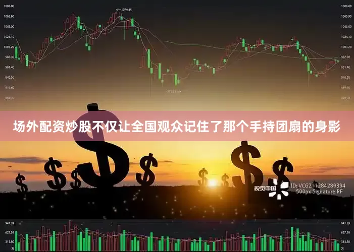 场外配资炒股不仅让全国观众记住了那个手持团扇的身影