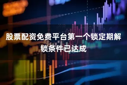 股票配资免费平台第一个锁定期解锁条件已达成