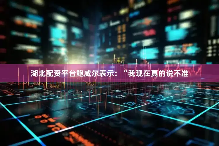 湖北配资平台鲍威尔表示：“我现在真的说不准