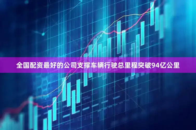 全国配资最好的公司支撑车辆行驶总里程突破94亿公里