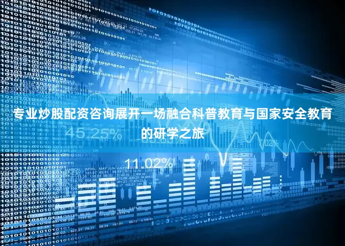 专业炒股配资咨询展开一场融合科普教育与国家安全教育的研学之旅