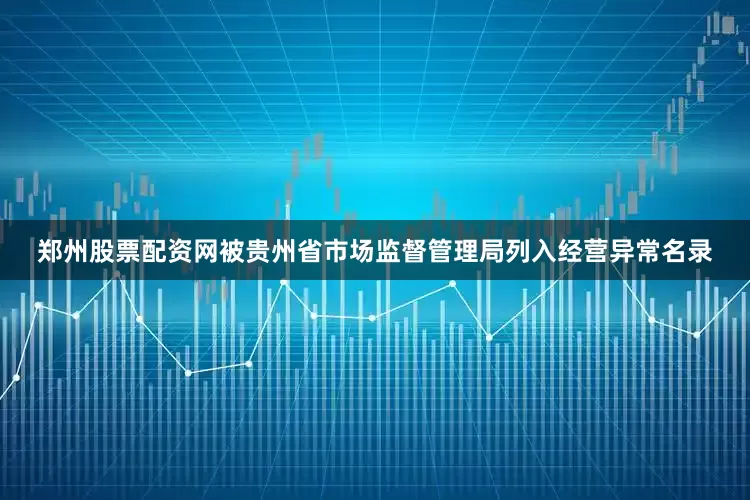 郑州股票配资网被贵州省市场监督管理局列入经营异常名录