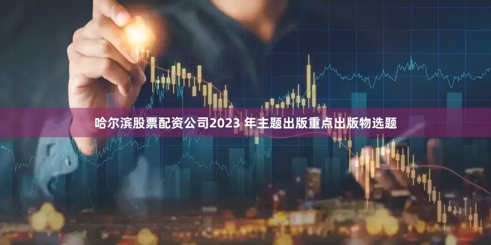 哈尔滨股票配资公司2023 年主题出版重点出版物选题