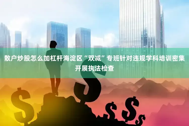 散户炒股怎么加杠杆海淀区“双减”专班针对违规学科培训密集开展执法检查