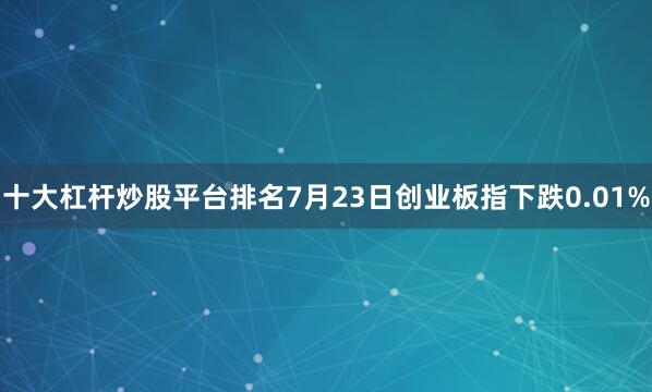 十大杠杆炒股平台排名7月23日创业板指下跌0.01%