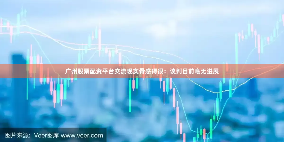 广州股票配资平台交流现实骨感得很：谈判目前毫无进展