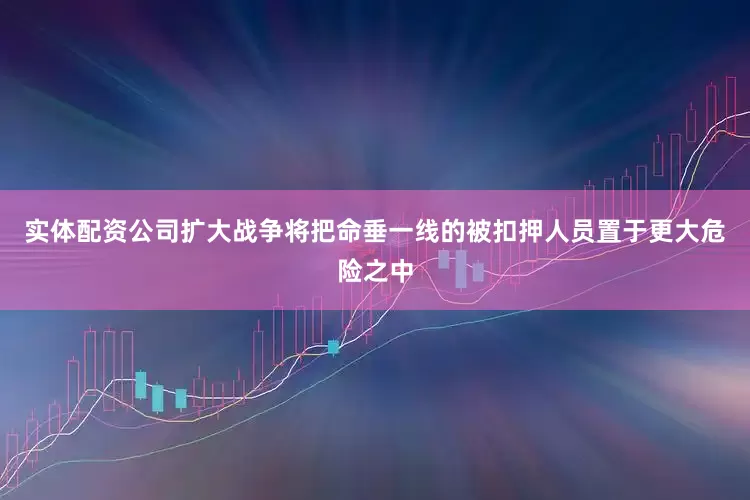 实体配资公司扩大战争将把命垂一线的被扣押人员置于更大危险之中