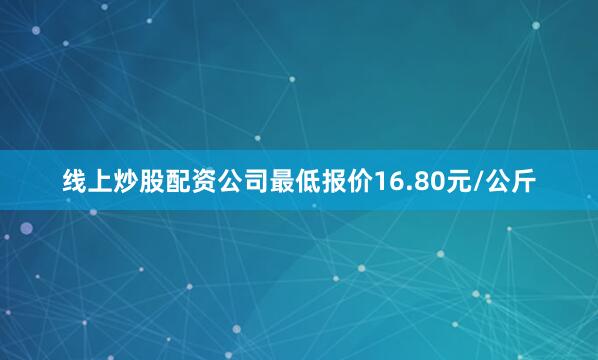 线上炒股配资公司最低报价16.80元/公斤