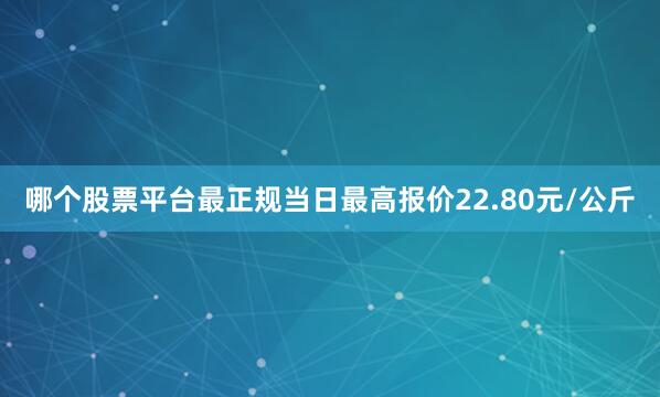哪个股票平台最正规当日最高报价22.80元/公斤
