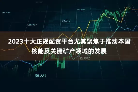 2023十大正规配资平台尤其聚焦于推动本国核能及关键矿产领域的发展