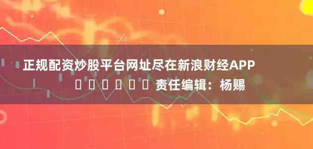 正规配资炒股平台网址尽在新浪财经APP            						责任编辑：杨赐