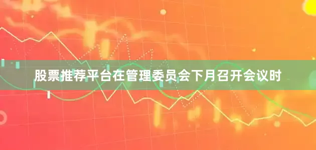 股票推荐平台在管理委员会下月召开会议时