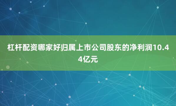 杠杆配资哪家好归属上市公司股东的净利润10.44亿元