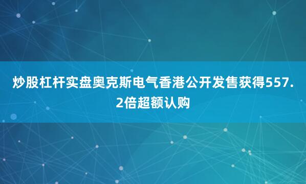 炒股杠杆实盘奥克斯电气香港公开发售获得557.2倍超额认购