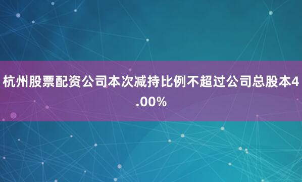 杭州股票配资公司本次减持比例不超过公司总股本4.00%