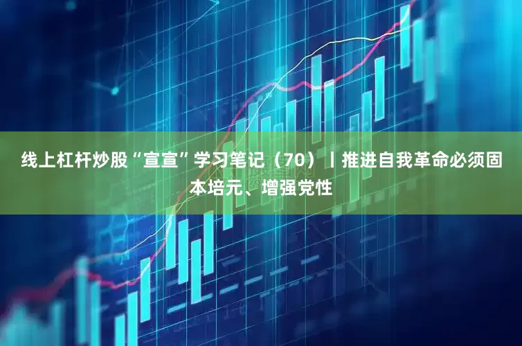 线上杠杆炒股“宣宣”学习笔记（70）丨推进自我革命必须固本培元、增强党性