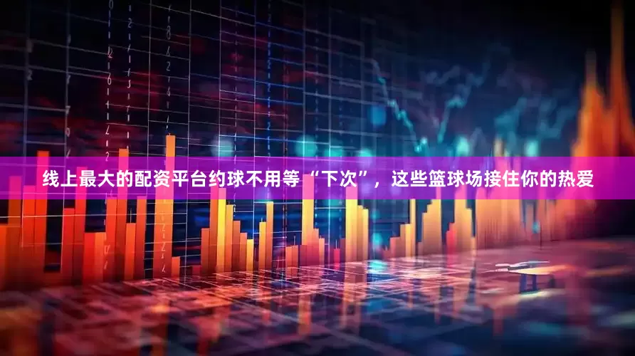 线上最大的配资平台约球不用等 “下次”，这些篮球场接住你的热爱
