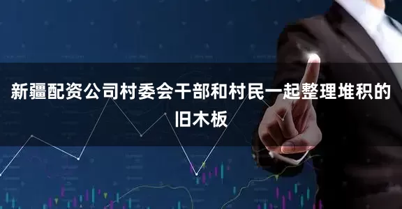 新疆配资公司村委会干部和村民一起整理堆积的旧木板