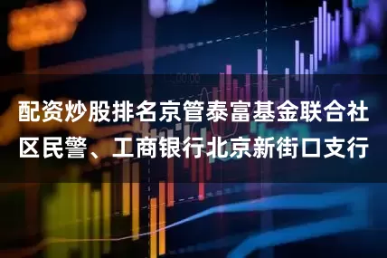 配资炒股排名京管泰富基金联合社区民警、工商银行北京新街口支行