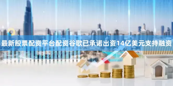最新股票配资平台配资谷歌已承诺出资14亿美元支持融资
