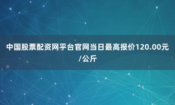 中国股票配资网平台官网当日最高报价120.00元/公斤