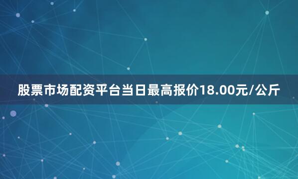 股票市场配资平台当日最高报价18.00元/公斤